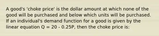 A good's 'choke price' is the dollar amount at which none of the good will be purchased and below which units will be purchased. If an individual's demand function for a good is given by the linear equation Q = 20 - 0.25P, then the choke price is: