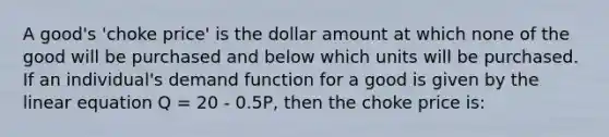 A good's 'choke price' is the dollar amount at which none of the good will be purchased and below which units will be purchased. If an individual's demand function for a good is given by the linear equation Q = 20 - 0.5P, then the choke price is: