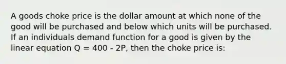 A goods choke price is the dollar amount at which none of the good will be purchased and below which units will be purchased. If an individuals demand function for a good is given by the linear equation Q = 400 - 2P, then the choke price is: