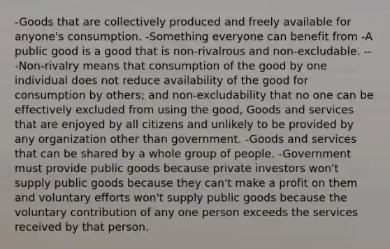 -Goods that are collectively produced and freely available for anyone's consumption. -Something everyone can benefit from -A public good is a good that is non-rivalrous and non-excludable. ---Non-rivalry means that consumption of the good by one individual does not reduce availability of the good for consumption by others; and non-excludability that no one can be effectively excluded from using the good, Goods and services that are enjoyed by all citizens and unlikely to be provided by any organization other than government. -Goods and services that can be shared by a whole group of people. -Government must provide public goods because private investors won't supply public goods because they can't make a profit on them and voluntary efforts won't supply public goods because the voluntary contribution of any one person exceeds the services received by that person.