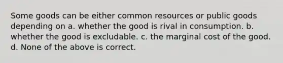 Some goods can be either common resources or public goods depending on a. whether the good is rival in consumption. b. whether the good is excludable. c. the marginal cost of the good. d. None of the above is correct.