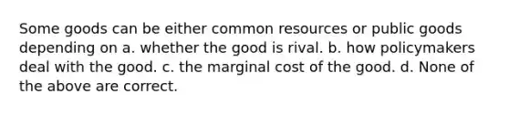 Some goods can be either common resources or public goods depending on a. whether the good is rival. b. how policymakers deal with the good. c. the marginal cost of the good. d. None of the above are correct.