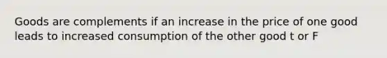 Goods are complements if an increase in the price of one good leads to increased consumption of the other good t or F