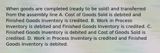 When goods are completed (ready to be sold) and transferred from the assembly line A. Cost of Goods Sold is debited and Finished Goods Inventory is credited. B. Work in Process Inventory is debited and Finished Goods Inventory is credited. C. Finished Goods Inventory is debited and Cost of Goods Sold is credited. D. Work in Process Inventory is credited and Finished Goods Inventory is debited.