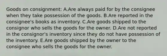 Goods on consignment: A.Are always paid for by the consignee when they take possession of the goods. B.Are reported in the consignee's books as inventory. C.Are goods shipped to the consignor who sells the goods for the owner. D.Are not reported in the consignor's inventory since they do not have possession of the inventory. E.Are goods shipped by the owner to the consignee who sells the goods for the owner.