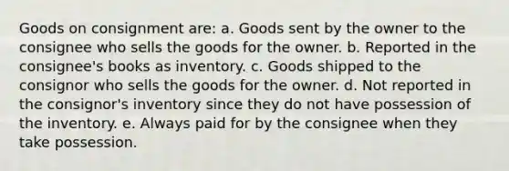 Goods on consignment are: a. Goods sent by the owner to the consignee who sells the goods for the owner. b. Reported in the consignee's books as inventory. c. Goods shipped to the consignor who sells the goods for the owner. d. Not reported in the consignor's inventory since they do not have possession of the inventory. e. Always paid for by the consignee when they take possession.