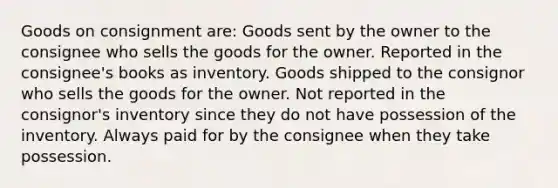 Goods on consignment are: Goods sent by the owner to the consignee who sells the goods for the owner. Reported in the consignee's books as inventory. Goods shipped to the consignor who sells the goods for the owner. Not reported in the consignor's inventory since they do not have possession of the inventory. Always paid for by the consignee when they take possession.