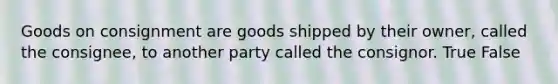 Goods on consignment are goods shipped by their owner, called the consignee, to another party called the consignor. True False