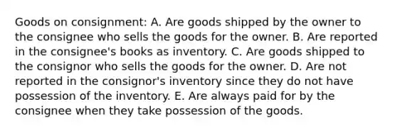 Goods on consignment: A. Are goods shipped by the owner to the consignee who sells the goods for the owner. B. Are reported in the consignee's books as inventory. C. Are goods shipped to the consignor who sells the goods for the owner. D. Are not reported in the consignor's inventory since they do not have possession of the inventory. E. Are always paid for by the consignee when they take possession of the goods.