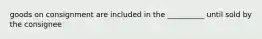 goods on consignment are included in the __________ until sold by the consignee