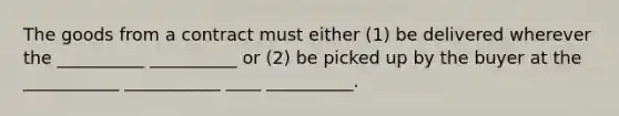 The goods from a contract must either (1) be delivered wherever the __________ __________ or (2) be picked up by the buyer at the ___________ ___________ ____ __________.