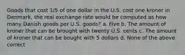 Goods that cost 1/5 of one dollar in the U.S. cost one kroner in Denmark, the real exchange rate would be computed as how many Danish goods per U.S. goods? a. Five b. The amount of kroner that can be brought with twenty U.S. cents c. The amount of kroner that can be bought with 5 dollars d. None of the above correct