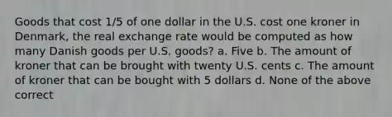 Goods that cost 1/5 of one dollar in the U.S. cost one kroner in Denmark, the real exchange rate would be computed as how many Danish goods per U.S. goods? a. Five b. The amount of kroner that can be brought with twenty U.S. cents c. The amount of kroner that can be bought with 5 dollars d. None of the above correct