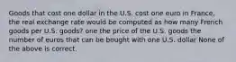 Goods that cost one dollar in the U.S. cost one euro in France, the real exchange rate would be computed as how many French goods per U.S. goods? one the price of the U.S. goods the number of euros that can be bought with one U.S. dollar None of the above is correct.