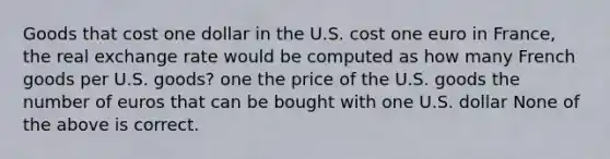 Goods that cost one dollar in the U.S. cost one euro in France, the real exchange rate would be computed as how many French goods per U.S. goods? one the price of the U.S. goods the number of euros that can be bought with one U.S. dollar None of the above is correct.