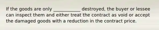 If the goods are only ____________ destroyed, the buyer or lessee can inspect them and either treat the contract as void or accept the damaged goods with a reduction in the contract price.