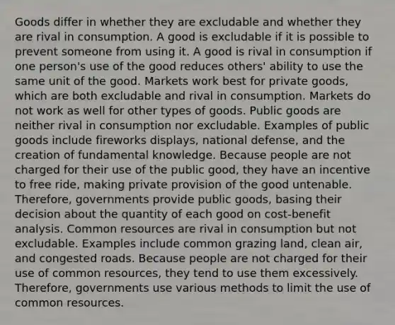 Goods differ in whether they are excludable and whether they are rival in consumption. A good is excludable if it is possible to prevent someone from using it. A good is rival in consumption if one person's use of the good reduces others' ability to use the same unit of the good. Markets work best for private goods, which are both excludable and rival in consumption. Markets do not work as well for other types of goods. Public goods are neither rival in consumption nor excludable. Examples of public goods include fireworks displays, national defense, and the creation of fundamental knowledge. Because people are not charged for their use of the public good, they have an incentive to free ride, making private provision of the good untenable. Therefore, governments provide public goods, basing their decision about the quantity of each good on cost-benefit analysis. Common resources are rival in consumption but not excludable. Examples include common grazing land, clean air, and congested roads. Because people are not charged for their use of common resources, they tend to use them excessively. Therefore, governments use various methods to limit the use of common resources.