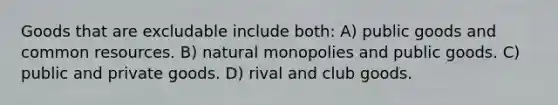 Goods that are excludable include both: A) public goods and common resources. B) natural monopolies and public goods. C) public and private goods. D) rival and club goods.