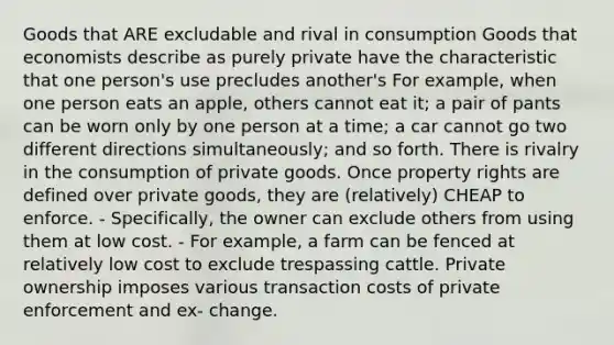 Goods that ARE excludable and rival in consumption Goods that economists describe as purely private have the characteristic that one person's use precludes another's For example, when one person eats an apple, others cannot eat it; a pair of pants can be worn only by one person at a time; a car cannot go two different directions simultaneously; and so forth. There is rivalry in the consumption of private goods. Once property rights are defined over private goods, they are (relatively) CHEAP to enforce. - Specifically, the owner can exclude others from using them at low cost. - For example, a farm can be fenced at relatively low cost to exclude trespassing cattle. Private ownership imposes various transaction costs of private enforcement and ex- change.