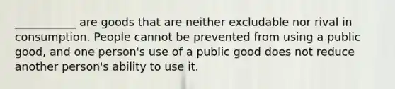 ___________ are goods that are neither excludable nor rival in consumption. People cannot be prevented from using a public good, and one person's use of a public good does not reduce another person's ability to use it.