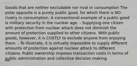 Goods that are neither excludable nor rival in consumption The polar opposite is a purely public good, for which there is NO rivalry in consumption. A conventional example of a public good is military security in the nuclear age. - Supplying one citizen with protection from nuclear attack does not diminish the amount of protection supplied to other citizens. With public goods, however, it is COSTLY to exclude anyone from enjoying them. - To illustrate, it is virtually impossible to supply different amounts of protection against nuclear attack to different citizens. Public ownership imposes transaction costs in terms of public administration and collective <a href='https://www.questionai.com/knowledge/kuI1pP196d-decision-making' class='anchor-knowledge'>decision making</a>.