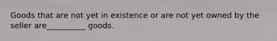 ​Goods that are not yet in existence or are not yet owned by the seller are__________ goods.