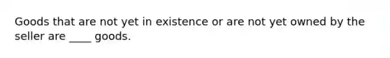 Goods that are not yet in existence or are not yet owned by the seller are ____ goods.