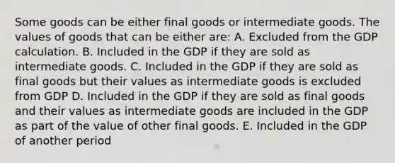 Some goods can be either final goods or intermediate goods. The values of goods that can be either are: A. Excluded from the GDP calculation. B. Included in the GDP if they are sold as intermediate goods. C. Included in the GDP if they are sold as final goods but their values as intermediate goods is excluded from GDP D. Included in the GDP if they are sold as final goods and their values as intermediate goods are included in the GDP as part of the value of other final goods. E. Included in the GDP of another period