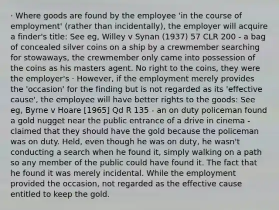 · Where goods are found by the employee 'in the course of employment' (rather than incidentally), the employer will acquire a finder's title: See eg, Willey v Synan (1937) 57 CLR 200 - a bag of concealed silver coins on a ship by a crewmember searching for stowaways, the crewmember only came into possession of the coins as his masters agent. No right to the coins, they were the employer's · However, if the employment merely provides the 'occasion' for the finding but is not regarded as its 'effective cause', the employee will have better rights to the goods: See eg, Byrne v Hoare [1965] Qd R 135 - an on duty policeman found a gold nugget near the public entrance of a drive in cinema - claimed that they should have the gold because the policeman was on duty. Held, even though he was on duty, he wasn't conducting a search when he found it, simply walking on a path so any member of the public could have found it. The fact that he found it was merely incidental. While the employment provided the occasion, not regarded as the effective cause entitled to keep the gold.