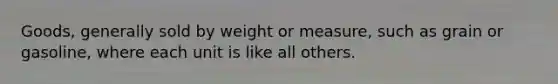 Goods, generally sold by weight or measure, such as grain or gasoline, where each unit is like all others.