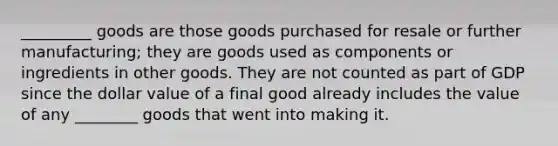 _________ goods are those goods purchased for resale or further manufacturing; they are goods used as components or ingredients in other goods. They are not counted as part of GDP since the dollar value of a final good already includes the value of any ________ goods that went into making it.