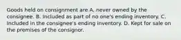 Goods held on consignment are A. never owned by the consignee. B. Included as part of no one's ending inventory. C. Included in the consignee's ending inventory. D. Kept for sale on the premises of the consignor.