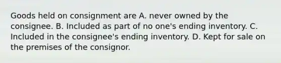 Goods held on consignment are A. never owned by the consignee. B. Included as part of no one's ending inventory. C. Included in the consignee's ending inventory. D. Kept for sale on the premises of the consignor.