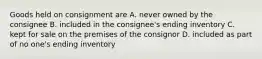 Goods held on consignment are A. never owned by the consignee B. included in the consignee's ending inventory C. kept for sale on the premises of the consignor D. included as part of no one's ending inventory