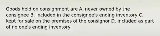 Goods held on consignment are A. never owned by the consignee B. included in the consignee's ending inventory C. kept for sale on the premises of the consignor D. included as part of no one's ending inventory