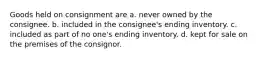 Goods held on consignment are a. never owned by the consignee. b. included in the consignee's ending inventory. c. included as part of no one's ending inventory. d. kept for sale on the premises of the consignor.