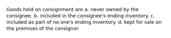 Goods held on consignment are a. never owned by the consignee. b. included in the consignee's ending inventory. c. included as part of no one's ending inventory. d. kept for sale on the premises of the consignor.