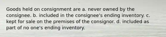 Goods held on consignment are a. never owned by the consignee. b. included in the consignee's ending inventory. c. kept for sale on the premises of the consignor. d. included as part of no one's ending inventory.