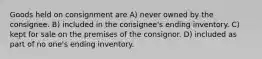 Goods held on consignment are A) never owned by the consignee. B) included in the consignee's ending inventory. C) kept for sale on the premises of the consignor. D) included as part of no one's ending inventory.