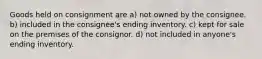 Goods held on consignment are a) not owned by the consignee. b) included in the consignee's ending inventory. c) kept for sale on the premises of the consignor. d) not included in anyone's ending inventory.