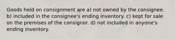 Goods held on consignment are a) not owned by the consignee. b) included in the consignee's ending inventory. c) kept for sale on the premises of the consignor. d) not included in anyone's ending inventory.