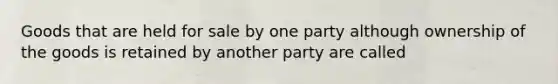 Goods that are held for sale by one party although ownership of the goods is retained by another party are called