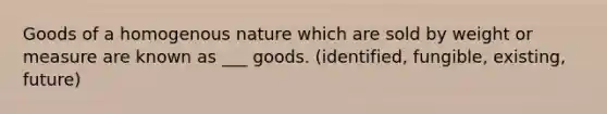 Goods of a homogenous nature which are sold by weight or measure are known as ___ goods. (identified, fungible, existing, future)