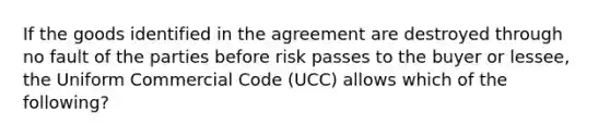 If the goods identified in the agreement are destroyed through no fault of the parties before risk passes to the buyer or lessee, the Uniform Commercial Code (UCC) allows which of the following?