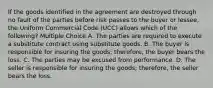 If the goods identified in the agreement are destroyed through no fault of the parties before risk passes to the buyer or lessee, the Uniform Commercial Code (UCC) allows which of the following? Multiple Choice A. The parties are required to execute a substitute contract using substitute goods. B. The buyer is responsible for insuring the goods; therefore, the buyer bears the loss. C. The parties may be excused from performance. D. The seller is responsible for insuring the goods; therefore, the seller bears the loss.