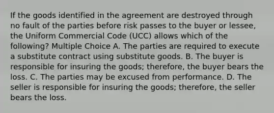 If the goods identified in the agreement are destroyed through no fault of the parties before risk passes to the buyer or lessee, the Uniform Commercial Code (UCC) allows which of the following? Multiple Choice A. The parties are required to execute a substitute contract using substitute goods. B. The buyer is responsible for insuring the goods; therefore, the buyer bears the loss. C. The parties may be excused from performance. D. The seller is responsible for insuring the goods; therefore, the seller bears the loss.