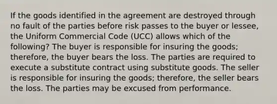 If the goods identified in the agreement are destroyed through no fault of the parties before risk passes to the buyer or lessee, the Uniform Commercial Code (UCC) allows which of the following? The buyer is responsible for insuring the goods; therefore, the buyer bears the loss. The parties are required to execute a substitute contract using substitute goods. The seller is responsible for insuring the goods; therefore, the seller bears the loss. The parties may be excused from performance.