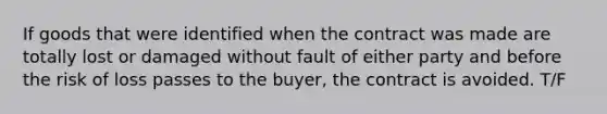 If goods that were identified when the contract was made are totally lost or damaged without fault of either party and before the risk of loss passes to the buyer, the contract is avoided. T/F