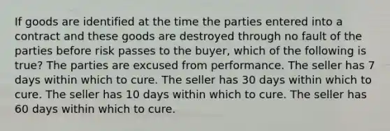 If goods are identified at the time the parties entered into a contract and these goods are destroyed through no fault of the parties before risk passes to the buyer, which of the following is true? The parties are excused from performance. The seller has 7 days within which to cure. The seller has 30 days within which to cure. The seller has 10 days within which to cure. The seller has 60 days within which to cure.