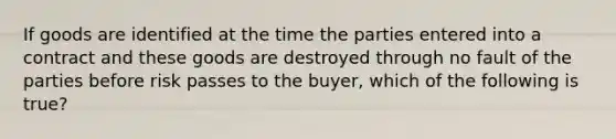 If goods are identified at the time the parties entered into a contract and these goods are destroyed through no fault of the parties before risk passes to the buyer, which of the following is true?